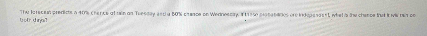 The forecast predicts a 40% chance of rain on Tuesday and a 60% chance on Wednesday. If these probabilities are independent, what is the chance that it will rain on 
both days?