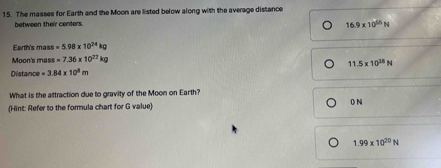 The masses for Earth and the Moon are listed below along with the average distance
between their centers.
16.9* 10^(55)N
Earth's mass =5.98* 10^(24)kg
Moon's mass=7.36* 10^(22)kg
11.5* 10^(38)N
Distance =3.84* 10^8m
What is the attraction due to gravity of the Moon on Earth?
(Hint: Refer to the formula chart for G value)
0 N
1.99* 10^(20)N