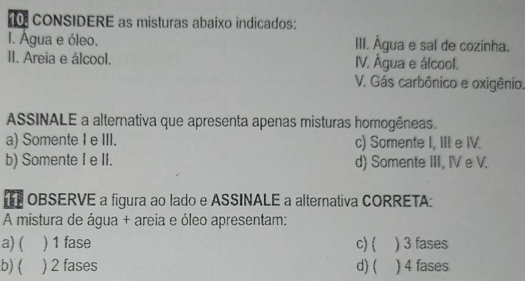 CONSIDERE as misturas abaixo indicados:
I. Água e óleo. III. Água e sal de cozinha.
II. Areia e álcool. V. Água e álcool.
V. Gás carbônico e oxigênio.
ASSINALE a alternativa que apresenta apenas misturas homogêneas.
a) Somente I e III. c) Somente I, III e IV.
b) Somente I e II. d) Somente III, IV e V.
OBSERVE a figura ao lado e ASSINALE a alternativa CORRETA:
A mistura de água + areia e óleo apresentam:
a) ( ) 1 fase c)  ) 3 fases
b) ( ) 2 fases d) ( ) 4 fases