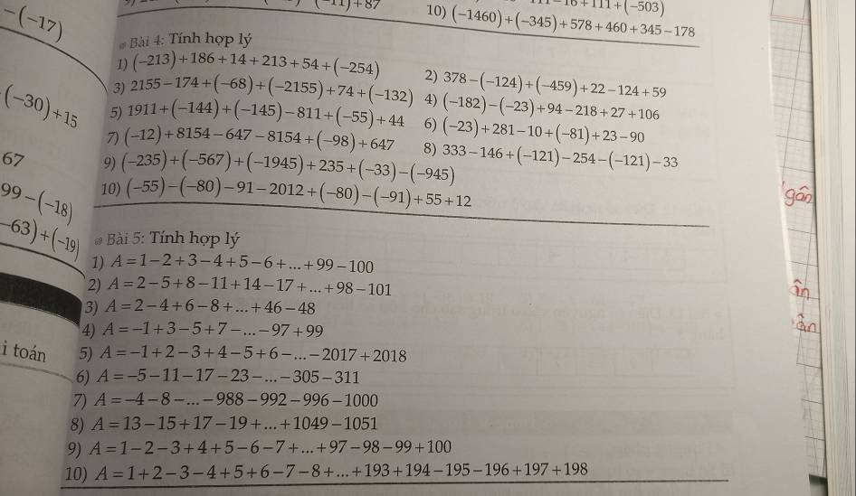-(-17)
(-11)+87 10) (-1460)+(-345)+578+460+345-178 1-16+111+(-503)
* Bài 4: Tính hợp lý
1) (-213)+186+14+213+54+(-254)
3) 2155-174+(-68)+(-2155)+74+(-132) 2) 378-(-124)+(-459)+22-124+59
4) (-182)-(-23)+94-218+27+106
(-30)+15 5) 1911+(-144)+(-145)-811+(-55)+44 6) (-23)+281-10+(-81)+23-90
7) (-12)+8154-647-8154+(-98)+647
67 9)
99-(-18) 10) (-235)+(-567)+(-1945)+235+(-33)-(-945) 8) 333-146+(-121)-254-(-121)-33
(-55)-(-80)-91-2012+(-80)-(-91)+55+12
-63)+(-19) * Bài 5: Tính hợp lý
1) A=1-2+3-4+5-6+...+99-100
2) A=2-5+8-11+14-17+...+98-101
3) A=2-4+6-8+...+46-48
4) A=-1+3-5+7-...-97+99
i toán 5) A=-1+2-3+4-5+6-...-2017+2018
6) A=-5-11-17-23-...-305-311
7) A=-4-8-...-988-992-996-1000
8) A=13-15+17-19+...+1049-1051
9) A=1-2-3+4+5-6-7+...+97-98-99+100
10) A=1+2-3-4+5+6-7-8+...+193+194-195-196+197+198