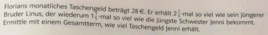 Florians monatliches Taschengeld beträgt 28∈. Er erhält 2 1/3 -mal so viel wie sein jüngerer 
Bruder Linus, der wiederum 1 1/5 -mal Il so viel wie die jüngste Schwester Jenni bekommt. 
Ermittle mit einem Gesamtterm, wie viel Taschengeld Jenni erhält.