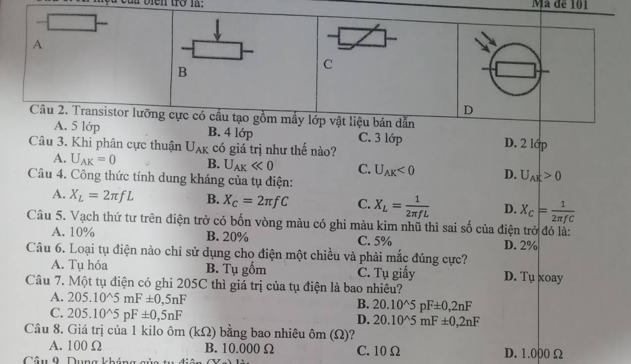 là biện trở là: Mã đề 101
A
B
C
D
Câu 2. Transistor lưỡng cực có cấu tạo gồm mấy lớp vật liệu bán dẫn
A. 5 lớp B. 4 lớp C. 3 lớp D. 2 lớp
Câu 3. Khi phân cực thuận U_AK có giá trị như thế nào?
A. U_AK=0 U_AKll 0
B.
C. U_AK<0</tex> 
Câu 4. Công thức tính dung kháng của tụ điện:
D. U_AK>0
A. X_L=2π fL
B. X_C=2π fC C. X_L= 1/2π fL 
D. X_C= 1/2π fC 
Câu 5. Vạch thứ tư trên điện trở có bốn vòng màu có ghi màu kim nhũ thì sai số của điện trở đó là:
A. 10% B. 20% C. 5%
D. 2%
Câu 6. Loại tụ điện nào chi sử dụng cho điện một chiều và phải mắc đúng cực?
A. Tụ hóa B. Tụ gốm C. Tu giấy D. Tụ xoay
Câu 7. Một tụ điện có ghi 205C thì giá trị của tụ điện là bao nhiêu?
A. 205.10^(wedge)5mF± 0,5nF B. 20.10^(wedge)5pF± 0,2nF
C. 205.10^(wedge)5pF± 0,5nF
D. 20.10^(wedge)5mF± 0,2nF
Câu 8. Giá trị của 1 kilo ôm (k ) bằng bao nhiêu ôm (Ω)?
2
A. 100 Ω B. 10.000 Ω C. 10 Ω D. 1.000 Ω
Câu 9. Dung kháng