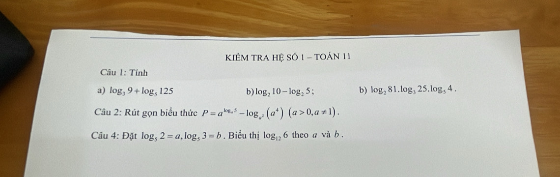 KIÊM TRA Hệ SÓ 1 - TOÁN 11 
Câu 1: Tính 
a) log _39+log _5125 b) log _210-log _25; b) log _281.log _325.log _54. 
Câu 2: Rút gọn biểu thức P=a^(log _a^5)-log _a^2(a^4)(a>0,a!= 1). 
Câu 4: Đặt log _52=a, log _53=b. Biểu thị log _126 theo a và b.