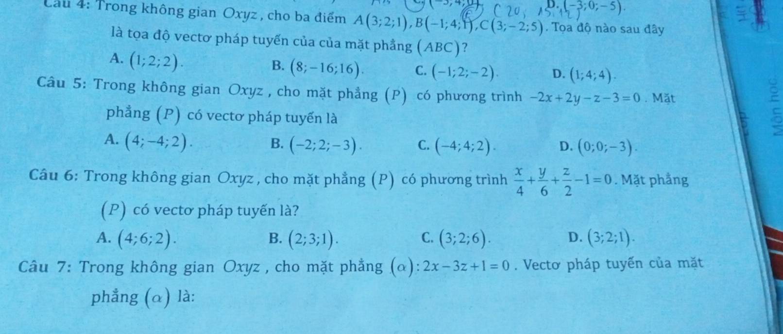 (-3;0;-5)

Cầu 4: Trong không gian Oxyz , cho ba điểm A(3;2;1), B(-1;4;1), C(3;-2;5). Tọa độ nào sau đây
là tọa độ vectơ pháp tuyến của của mặt phẳng (ABC) ?
A. (1;2;2).
B. (8;-16;16). C. (-1;2;-2).
D. (1;4;4). 
Câu 5: Trong không gian Oxyz , cho mặt phẳng (P) có phương trình -2x+2y-z-3=0. Mặt
phẳng (P) có vectơ pháp tuyển là

A. (4;-4;2). B. (-2;2;-3). C. (-4;4;2). (0;0;-3). 
D.
Câu 6: Trong không gian Oxyz , cho mặt phẳng (P) có phương trình  x/4 + y/6 + z/2 -1=0. Mặt phẳng
(P) có vectơ pháp tuyến là?
A. (4;6;2). B. (2;3;1). C. (3;2;6). D. (3;2;1). 
Câu 7: Trong không gian Oxyz , cho mặt phẳng (α): 2x-3z+1=0. Vecto pháp tuyến của mặt
phẳng (α) là: