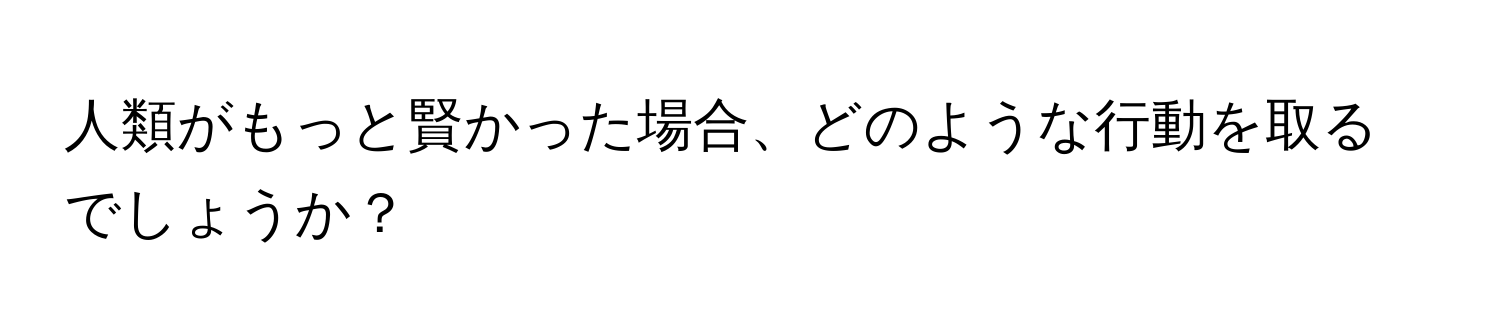 人類がもっと賢かった場合、どのような行動を取るでしょうか？