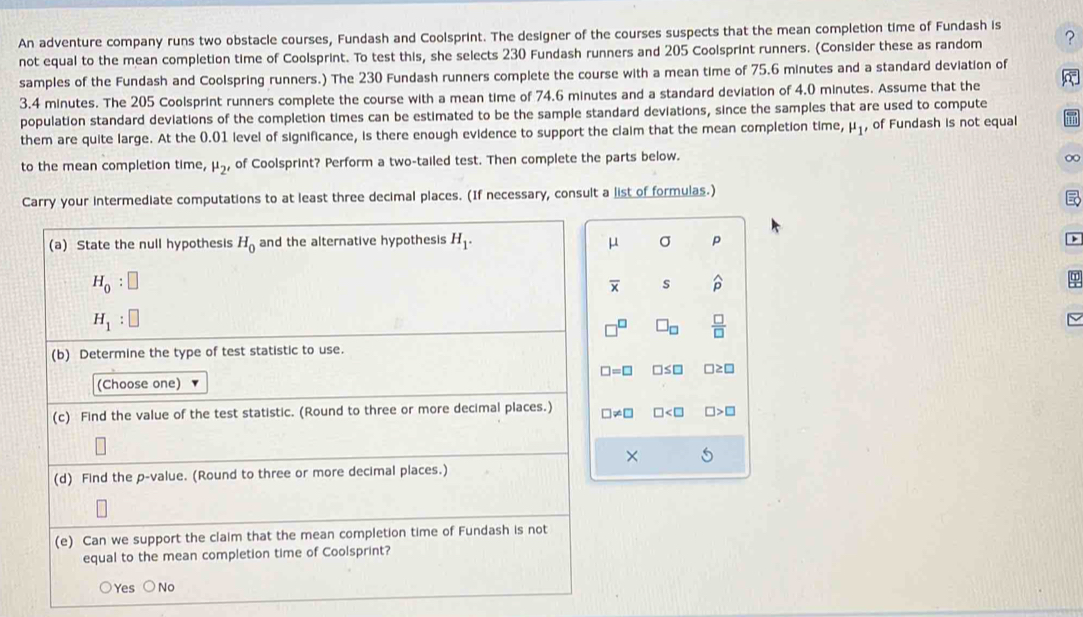 An adventure company runs two obstacle courses, Fundash and Coolsprint. The designer of the courses suspects that the mean completion time of Fundash is
not equal to the mean completion time of Coolsprint. To test this, she selects 230 Fundash runners and 205 Coolsprint runners. (Consider these as random ?
samples of the Fundash and Coolspring runners.) The 230 Fundash runners complete the course with a mean time of 75.6 minutes and a standard deviation of
3.4 minutes. The 205 Coolsprint runners complete the course with a mean time of 74.6 minutes and a standard deviation of 4.0 minutes. Assume that the a
population standard deviations of the completion times can be estimated to be the sample standard deviations, since the samples that are used to compute
them are quite large. At the 0.01 level of significance, is there enough evidence to support the claim that the mean completion time, mu _1 , of Fundash is not equal
to the mean completion time, mu _2, , of Coolsprint? Perform a two-tailed test. Then complete the parts below.
Carry your intermediate computations to at least three decimal places. (If necessary, consult a list of formulas.)
(a) State the null hypothesis H_0 and the alternative hypothesis H_1. μ σ p
H_0:□
overline x s widehat p
H_1:□
□^(□) □ _□   □ /□  
(b) Determine the type of test statistic to use.
□ =□ □ ≤ □ □ ≥ □
(Choose one)
(c) Find the value of the test statistic. (Round to three or more decimal places.) □ != □ □ □ >□
×
(d) Find the p -value. (Round to three or more decimal places.)
(e) Can we support the claim that the mean completion time of Fundash is not
equal to the mean completion time of Coolsprint?
Yes No