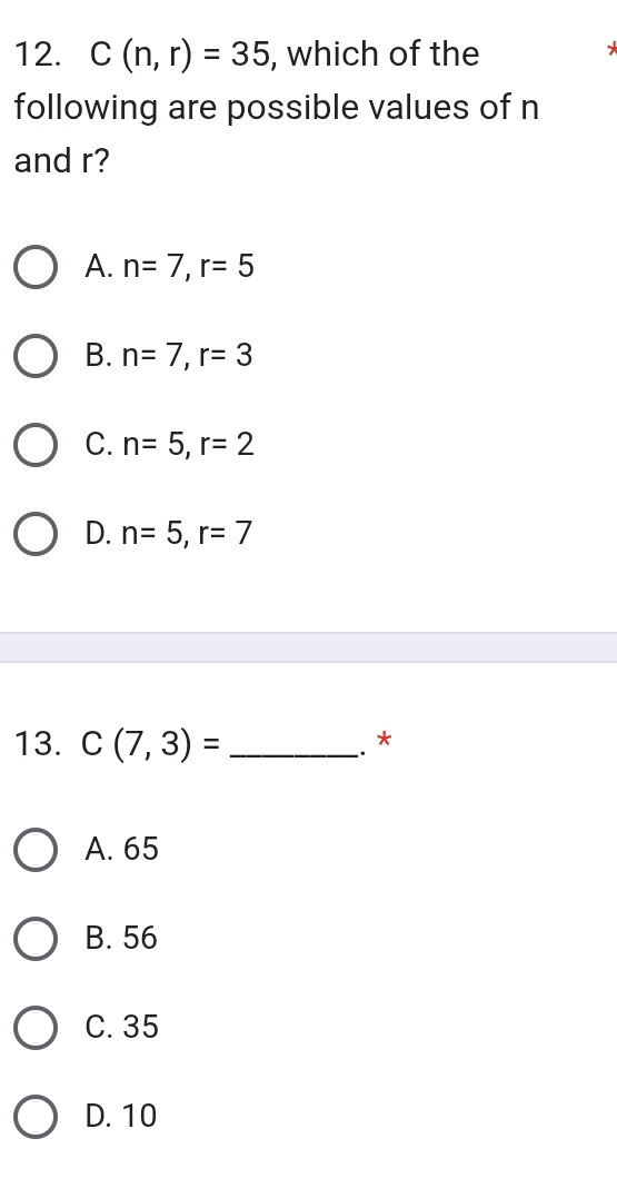 C(n,r)=35 , which of the
*
following are possible values of n
and r?
A. n=7, r=5
B. n=7, r=3
C. n=5, r=2
D. n=5, r=7
13. C(7,3)= _
. *
A. 65
B. 56
C. 35
D. 10