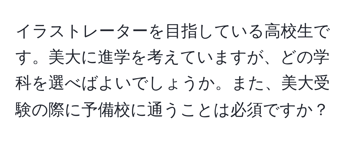 イラストレーターを目指している高校生です。美大に進学を考えていますが、どの学科を選べばよいでしょうか。また、美大受験の際に予備校に通うことは必須ですか？