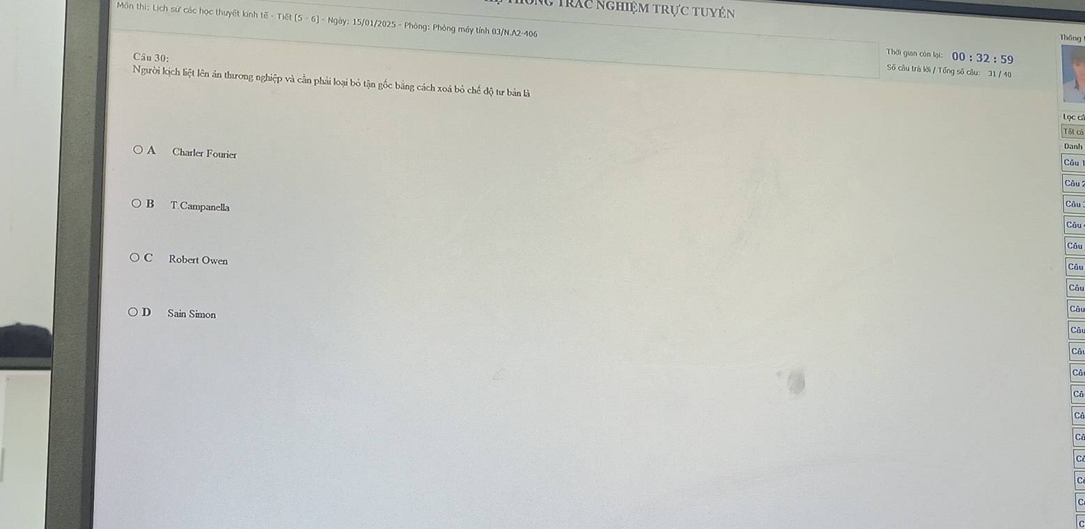 Ng trác nghiệm trực tuyên
Môn thi: Lịch sử các học thuyết kinh (overline c-T) t(5-6) - Ngày: 15/01/2025 - Phòng: Phòng máy tính 03/N.A2-406
Thông
Thời gian còn lại:
Câu 30: 00:32:59 
Số câu trà lời / Tổng số câu: 31 / 40
Người kịch liệt lên án thương nghiệp và cần phải loại bỏ tận gốc bằng cách xoá bỏ chế độ tư bản là Tất cả
Lọc cử
Danh
A Charler Fourier
Câu
Câu
B T Campanella
Câu
Câu
Câu
C Robert Owen
Câu
Cău
D Sain Simon
Câu
Câ
Câ
Cả
Ci