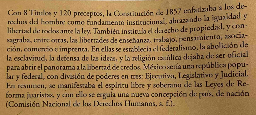 Con 8 Títulos y 120 preceptos, la Constitución de 1857 enfatizaba a los de- 
rechos del hombre como fundamento institucional, abrazando la igualdad y 
libertad de todos ante la ley. También instituía el derecho de propiedad, y con- 
sagraba, entre otras, las libertades de enseñanza, trabajo, pensamiento, asocia- 
ción, comercio e imprenta. En ellas se establecía el federalismo, la abolición de 
la esclavitud, la defensa de las ideas, y la religión católica dejaba de ser oficial 
para abrir el panorama a la libertad de credos. México sería una república popu- 
lar y federal, con división de poderes en tres: Ejecutivo, Legislativo y Judicial. 
En resumen, se manifestaba el espíritu libre y soberano de las Leyes de Re- 
forma juaristas, y con ello se erguía una nueva concepción de país, de nación 
(Comisión Nacional de los Derechos Humanos, s. f.).