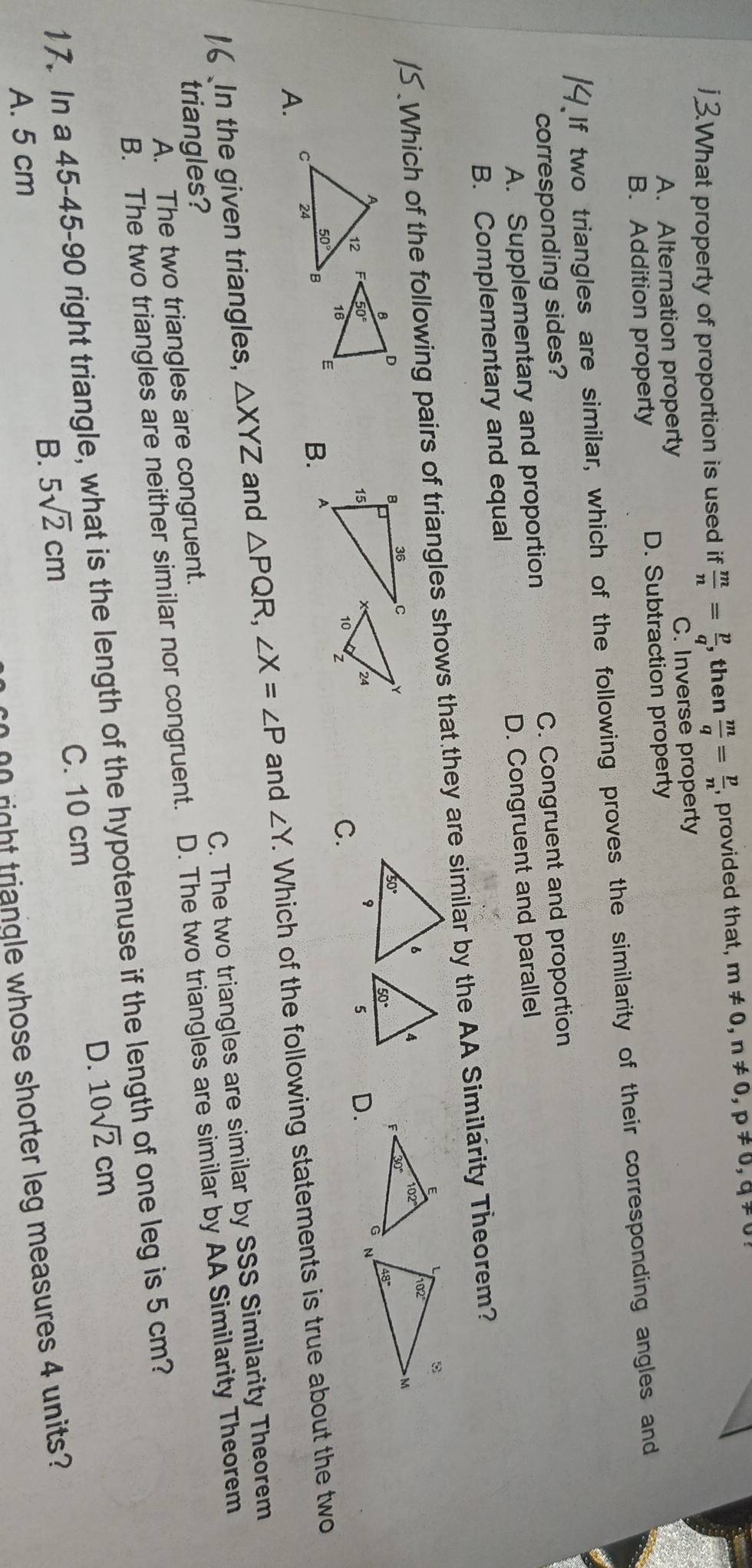 What property of proportion is used if  m/n = p/q  , then  m/q = p/n  , provided that, m!= 0,n!= 0,p!= 0,q!= 0
A. Alternation property C. Inverse property
B. Addition property D. Subtraction property
If two triangles are similar, which of the following proves the similarity of their corresponding angles and
corresponding sides?
A. Supplementary and proportion C. Congruent and proportion
B. Complementary and equal D. Congruent and parallel
Which of the following pairs of triangles shows that they are similar by the AA Similarity Theorem?

D.
C.
A.
B.
In the given triangles, △ XYZ and △ PQR,∠ X=∠ P and ∠ Y. Which of the following statements is true about the two
A. The two triangles are congruent. C. The two triangles are similar by SSS Similarity Theorem
triangles?
B. The two triangles are neither similar nor congruent. D. The two triangles are similar by AA Similarity Theorem
17. In a 45-45-90 right triangle, what is the length of the hypotenuse if the length of one leg is 5 cm?
B. 5sqrt(2)cm C. 10 cm D. 10sqrt(2)cm
A. 5 cm
00 right triangle whose shorter leg measures 4 units?