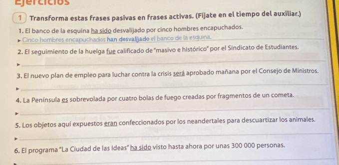 Ejercicios 
1 Transforma estas frases pasivas en frases activas. (Fíjate en el tiempo del auxiliar.) 
1. El banco de la esquina ha sido desvalijado por cinco hombres encapuchados. 
Cinco hombres encapuchados han desvalijado el banco de la esquina.__ 
2. El seguimiento de la huelga fue calificado de 'masivo e histórico' por el Sindicato de Estudiantes. 
_ 
3. El nuevo plan de empleo para luchar contra la crisis será aprobado mañana por el Consejo de Ministros. 
_ 
4. La Península es sobrevolada por cuatro bolas de fuego creadas por fragmentos de un cometa. 
_ 
5. Los objetos aquí expuestos eran confeccionados por los neandertales para descuartizar los animales. 
_ 
6. El programa "La Ciudad de las Ideas” ha sido visto hasta ahora por unas 300 000 personas. 
_