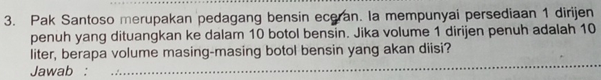 Pak Santoso merupakan pedagang bensin eceran. la mempunyai persediaan 1 dirijen 
penuh yang dituangkan ke dalam 10 botol bensin. Jika volume 1 dirijen penuh adalah 10
_ 
liter, berapa volume masing-masing botol bensin yang akan diisi? 
Jawab :_