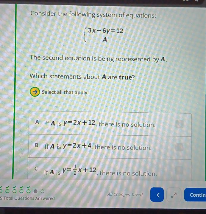 Consider the following system of equations:
beginarrayl 3x-6y=12 Aendarray.
The second equation is being represented by A.
Which statements about A are true?
Select all that apply.
All Changes Saved Contin
5 Total Questions Answered