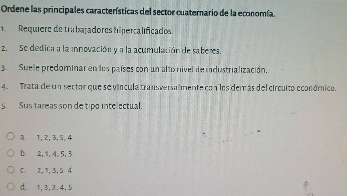 Ordene las principales características del sector cuaternario de la economía.
1. Requiere de trabajadores hipercalificados.
2. Se dedica a la innovación y a la acumulación de saberes.
3. Suele predominar en los países con un alto nivel de industrialización.
4. Trata de un sector que se vincula transversalmente con los demás del circuito económico.
5. Sus tareas son de tipo intelectual.
a. 1, 2, 3, 5, 4
b. 2, 1, 4, 5, 3
C. 2, 1, 3, 5. 4
d. 1, 3, 2, 4, 5