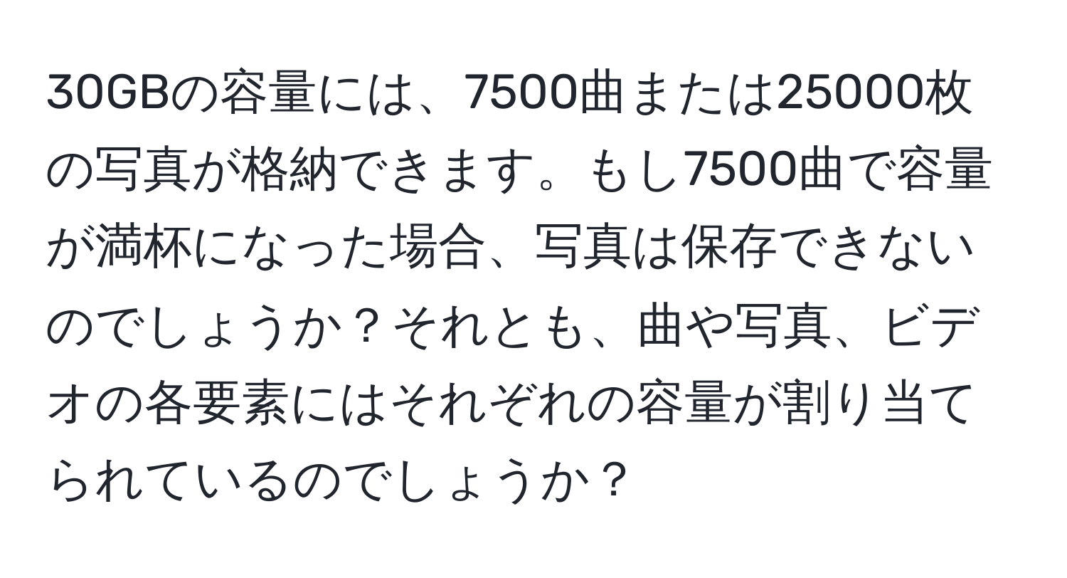 30GBの容量には、7500曲または25000枚の写真が格納できます。もし7500曲で容量が満杯になった場合、写真は保存できないのでしょうか？それとも、曲や写真、ビデオの各要素にはそれぞれの容量が割り当てられているのでしょうか？