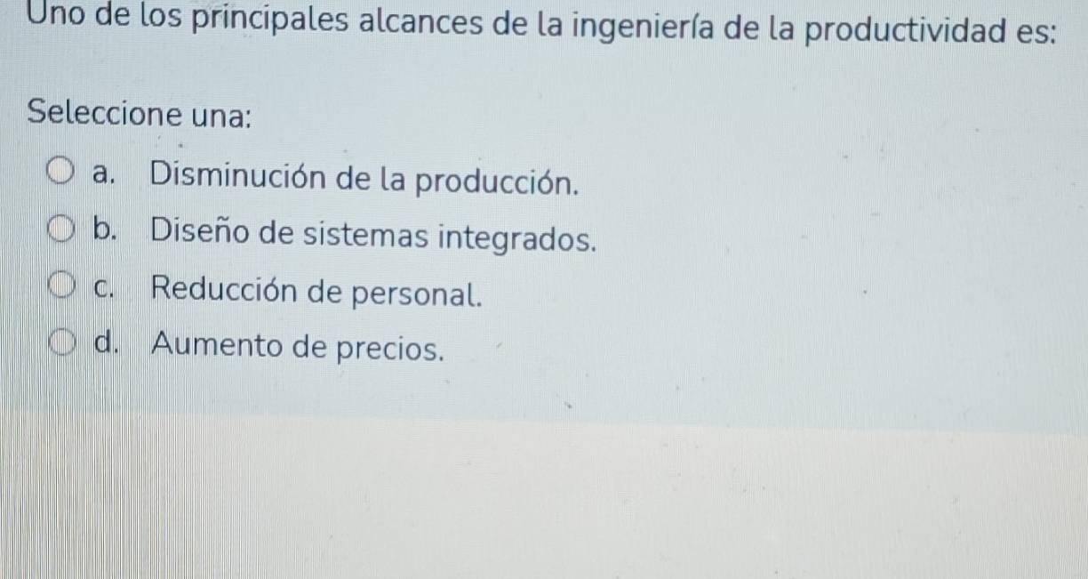 Uno de los principales alcances de la ingeniería de la productividad es:
Seleccione una:
a. Disminución de la producción.
b. Diseño de sistemas integrados.
c. Reducción de personal.
d. Aumento de precios.