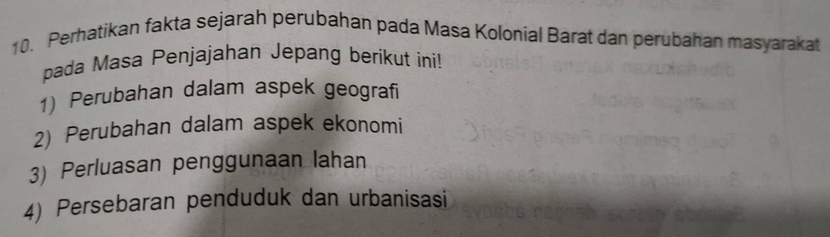 Perhatikan fakta sejarah perubahan pada Masa Kolonial Barat dan perubahan masyarakat 
pada Masa Penjajahan Jepang berikut ini! 
1) Perubahan dalam aspek geografi 
2) Perubahan dalam aspek ekonomi 
3) Perluasan penggunaan lahan 
4) Persebaran penduduk dan urbanisasi