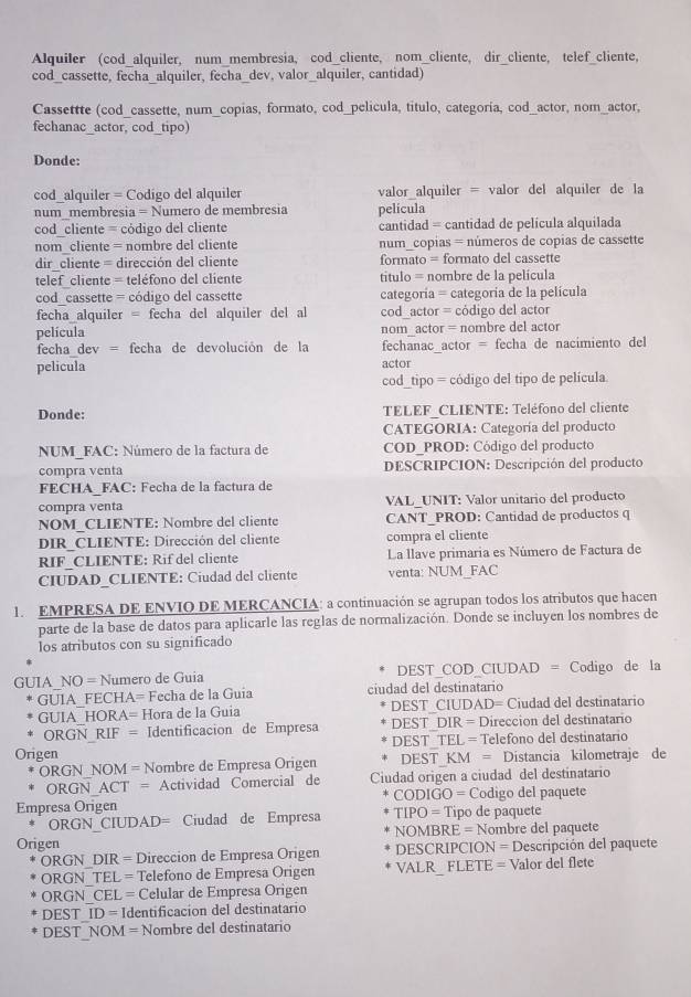 Alquiler (cod_alquiler, num_membresia, cod_cliente, nom_cliente, dir_cliente, telef_cliente,
cod_cassette, fecha_alquiler, fecha_dev, valor_alquiler, cantidad)
Cassettte (cod_cassette, num_copias, formato, cod_pelicula, título, categoría, cod_actor, nom_actor,
fechanac_actor, cod_tipo)
Donde:
cod_alquiler = Codigo del alquiler valor alquiler = valor del alquiler de la
num membresia = Numero de membresia película
cod_cliente = código del cliente cantidad = cantidad de película alquilada
nom cliente = nombre del cliente num_copias = números de copias de cassette
dir cliente = dirección del cliente formato = formato del cassette
telef cliente = teléfono del cliente título = nombre de la película
cod_cassette = código del cassette categoría = categoría de la película
fecha alquiler = fecha del alquiler del al cod_actor = código del actor
película nom actor = nombre del actor
fecha dev = fecha de devolución de la fechanac actor = fecha de nacimiento del
pelicula
actor
cod_tipo = código del tipo de película
Donde:  TELEF CLIENTE: Teléfono del cliente
CATEGORIA: Categoría del producto
NUM_FAC: Número de la factura de  COD_PROD: Código del producto
compra venta  DESCRIPCION: Descripción del producto
FECHA_FAC: Fecha de la factura de
compra venta VAL_UNIT: Valor unitario del producto
NOM CLIENTE: Nombre del cliente CANT_PROD: Cantidad de productos q
DIR_CLIENTE: Dirección del cliente compra el cliente
RIF CLIENTE: Rif del cliente La llave primaria es Número de Factura de
CIUDAD_CLIENTE: Ciudad del cliente venta: NUM FAC
1. EMPRESA DE ENVIO DE MERCANCIA: a continuación se agrupan todos los atributos que hacen
parte de la base de datos para aplicarle las reglas de normalización. Donde se incluyen los nombres de
los atributos con su significado
GUIA_NO = Numero de Guia DEST_COD_CIUDAD = Codigo de la
GUIA FECHA= Fecha de la Guia ciudad del destinatario
GUIA_HORA= Hora de la Guia DEST_CIUDAD= Ciudad del destinatario
ORGN RIF = Identificacion de Empresa DEST DIR = Direccion del destinatario
Origen DEST_TEL = Telefono del destinatario
ORGN NOM = Nombre de Empresa Origen DEST KM = Distancia kilometraje de
ORGN_ACT = Actividad Comercial de Ciudad origen a ciudad del destinatario
Empresa Origen CODIGO = Codigo del paquete
ORGN CIUDAD= Ciudad de Empresa TIPO = Tipo de paquete
Origen  NOMBRE = Nombre del paquete
ORGN_DIR = Direccion de Empresa Origen  DESCRIPCION = Descripción del paquete
ORGN TEL = Telefono de Empresa Origen VALR_ FLETE = Valor del flete
ORGN_CEL = Celular de Empresa Origen
DEST ID = Identificacion del destinatario
DEST_NOM = Nombre del destinatario