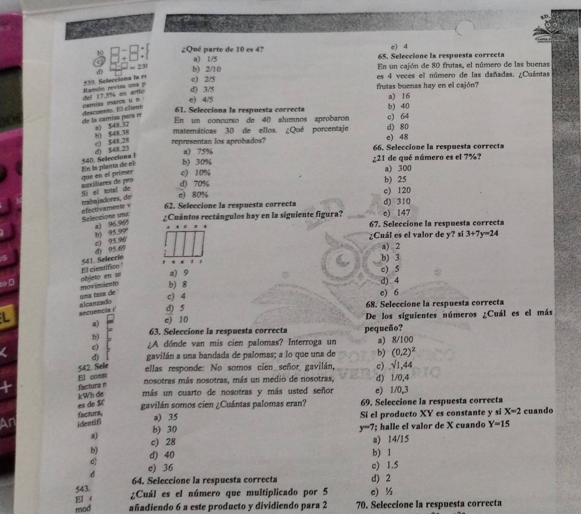 b □ -□ · □ ¿Qué parte de 10 es 4? e) 4
□ +□ · [ a) 1/S 65. Seleccione la respuesta correcta
d) En un cajón de 80 frutas, el número de las buenas
=231 b) 2/10
539. Selecciona la ré c) 2/5 es 4 veces el número de las dañadas. ¿Cuántas
Ramón revisa una p
del 17.5% en artic d) 3/5 frutas buenas hay en el cajón?
camisa marca u n e) 4/5 a) 16
de la camisa para r descuento. El client
61. Selecciona la respuesta correcta b) 40
En un concurso de 40 alumnos aprobaron c) 64
a) $48.32
c) $48.28 b) $48.38 matemáticas 30 de ellos. ¿Qué porcentaje d) 80
representan los aprobados? e) 48
540. Selecciona 1 d) $48.23
a) 75% 66. Seleccione la respuesta correcta
que en el primer En la planta de el b) 30%
¿21 de qué número es el 7%?
c) 10% a) 300
Si el total de auxiliares de pro d) 70%
b) 25
efectivamente v trabajadores, de e) 80%
c) 120
62. Seleccione la respuesta correcta d) 310
Seleccione una: ¿Cuántos rectángulos hay en la siguiente figura? e) 147
a) 90 196%
67. Seleccione la respuesta correcta
b) 5.99° 3+7y=24
¿Cuál es el valor de y? si
a) 2
d) 95.69 c) 95.96
541. Seleccio
b) 3
a) 9 c) 5
objeto en ur El científico 
→D b) 8 d) 4
una tasa de movimiento
c) 4 e) 6
secuencia ( alcanzado d) 5 68. Seleccione la respuesta correcta
L
a) De los siguientes números ¿Cuál es el más
e) 10
b) 63. Seleccione la respuesta correcta pequeño?
c) ¿A dónde van mis cien palomas? Interroga un a) 8/100
d) gavilán a una bandada de palomas; a lo que una de b) (0,2)^2
542. Sele ellas responde: No somos cien señor gavilán, c) √1,44
El const
nosotras más nosotras, más un medio de nosotras, d) 1/0,4
factura n
kWh de más un cuarto de nosotras y más usted señor e) 1/0,3
es de SC gavilán somos cien ¿Cuántas palomas eran? 69. Seleccione la respuesta correcta
factura,
Ar identifi a) 35 Si el producto XY es constante y si X=2 cuando
b) 30 y=7 '; halle el valor de X cuando Y=15
a) c) 28
a) 14/15
b)
c) d) 40
b) 1
d e) 36
c) 1.5
64. Seleccione la respuesta correcta d) 2
543.
El  ¿Cuál es el número que multiplicado por 5 e) ½
mod añadiendo 6 a este producto y dividiendo para 2 70. Seleccione la respuesta correcta