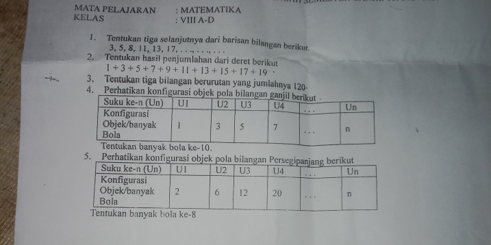 MATA PELAJARAN : MATEMATIKA 
KELAS : VIII A-D 
1. Tentukan tiga selanjutnya dari barisan bilangan berikut.
3, 5, 8, 11, 13, 17, . . ., . . ., . . . 
2. Tentukan hasil penjumlahan dari deret berikut 1+3+5+7+9+11+13+15+17+19
3. Tentukan tiga bilangan berurutan yang jumlahnya 120 - 
4. Perhatikan konfigurasi obje 
5. Perhatikan konfigurasi objek pola bilangan Pe