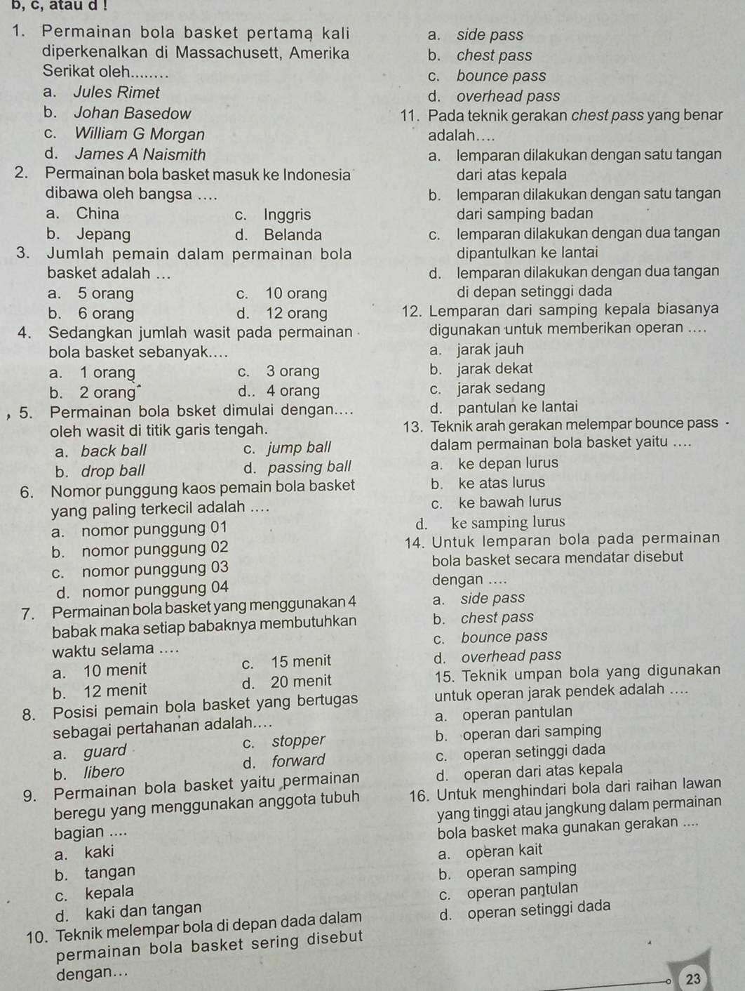 b, c, atau d !
1. Permainan bola basket pertamą kali a. side pass
diperkenalkan di Massachusett, Amerika b. chest pass
Serikat oleh_ c. bounce pass
a. Jules Rimet d. overhead pass
b. Johan Basedow 11. Pada teknik gerakan chest pass yang benar
c. William G Morgan adalah....
d. James A Naismith a. lemparan dilakukan dengan satu tangan
2. Permainan bola basket masuk ke Indonesia dari atas kepala
dibawa oleh bangsa .... b. lemparan dilakukan dengan satu tangan
a. China c. Inggris dari samping badan
b. Jepang d. Belanda c. lemparan dilakukan dengan dua tangan
3. Jumlah pemain dalam permainan bola dipantulkan ke lantai
basket adalah ... d. lemparan dilakukan dengan dua tangan
a. 5 orang c. 10 orang di depan setinggi dada
b. 6 orang d. 12 orang 12. Lemparan dari samping kepala biasanya
4. Sedangkan jumlah wasit pada permainan digunakan untuk memberikan operan ....
bola basket sebanyak.... a. jarak jauh
a. 1 orang c. 3 orang b. jarak dekat
b. 2 orang d.. 4 orang c. jarak sedang
, 5. Permainan bola bsket dimulai dengan.... d. pantulan ke lantai
oleh wasit di titik garis tengah. 13. Teknik arah gerakan melempar bounce pass -
a. back ball c. jump ball dalam permainan bola basket yaitu ....
b. drop ball d. passing ball a. ke depan lurus
6. Nomor punggung kaos pemain bola basket b. ke atas lurus
yang paling terkecil adalah .... c. ke bawah lurus
a. nomor punggung 01 d. ke samping lurus
b. nomor punggung 02 14. Untuk lemparan bola pada permainan
c. nomor punggung 03 bola basket secara mendatar disebut
d. nomor punggung 04
dengan ....
7. Permainan bola basket yang menggunakan 4 a. side pass
babak maka setiap babaknya membutuhkan b. chest pass
waktu selama .... c. bounce pass
a. 10 menit c. 15 menit d. overhead pass
b. 12 menit d. 20 menit 15. Teknik umpan bola yang digunakan
8. Posisi pemain bola basket yang bertugas untuk operan jarak pendek adalah ....
sebagai pertahanan adalah.... a. operan pantulan
a. guard c. stopper b. operan dari samping
b. libero d. forward c. operan setinggi dada
9. Permainan bola basket yaitu permainan d. operan dari atas kepala
beregu yang menggunakan anggota tubuh 16. Untuk menghindari bola dari raihan lawan
bagian .... yang tinggi atau jangkung dalam permainan
a. kaki bola basket maka gunakan gerakan ....
b. tangan a. operan kait
c. kepala b. operan samping
d. kaki dan tangan c. operan paŋtulan
10. Teknik melempar bola di depan dada dalam d. operan setinggi dada
permainan bola basket sering disebut
dengan...
23