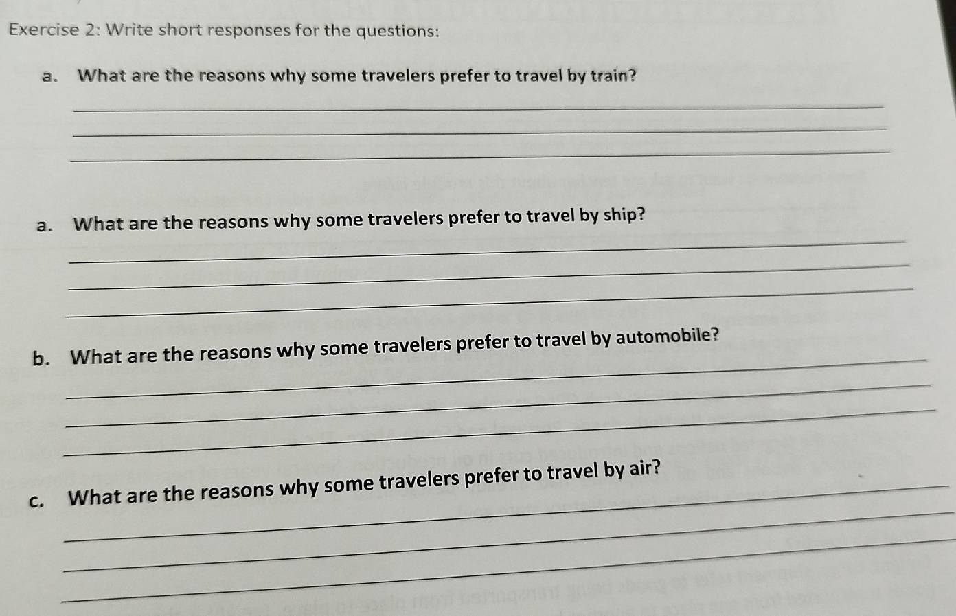 Write short responses for the questions: 
a. What are the reasons why some travelers prefer to travel by train? 
_ 
_ 
_ 
_ 
a. What are the reasons why some travelers prefer to travel by ship? 
_ 
_ 
_ 
b. What are the reasons why some travelers prefer to travel by automobile? 
_ 
_ 
_ 
c. What are the reasons why some travelers prefer to travel by air? 
_