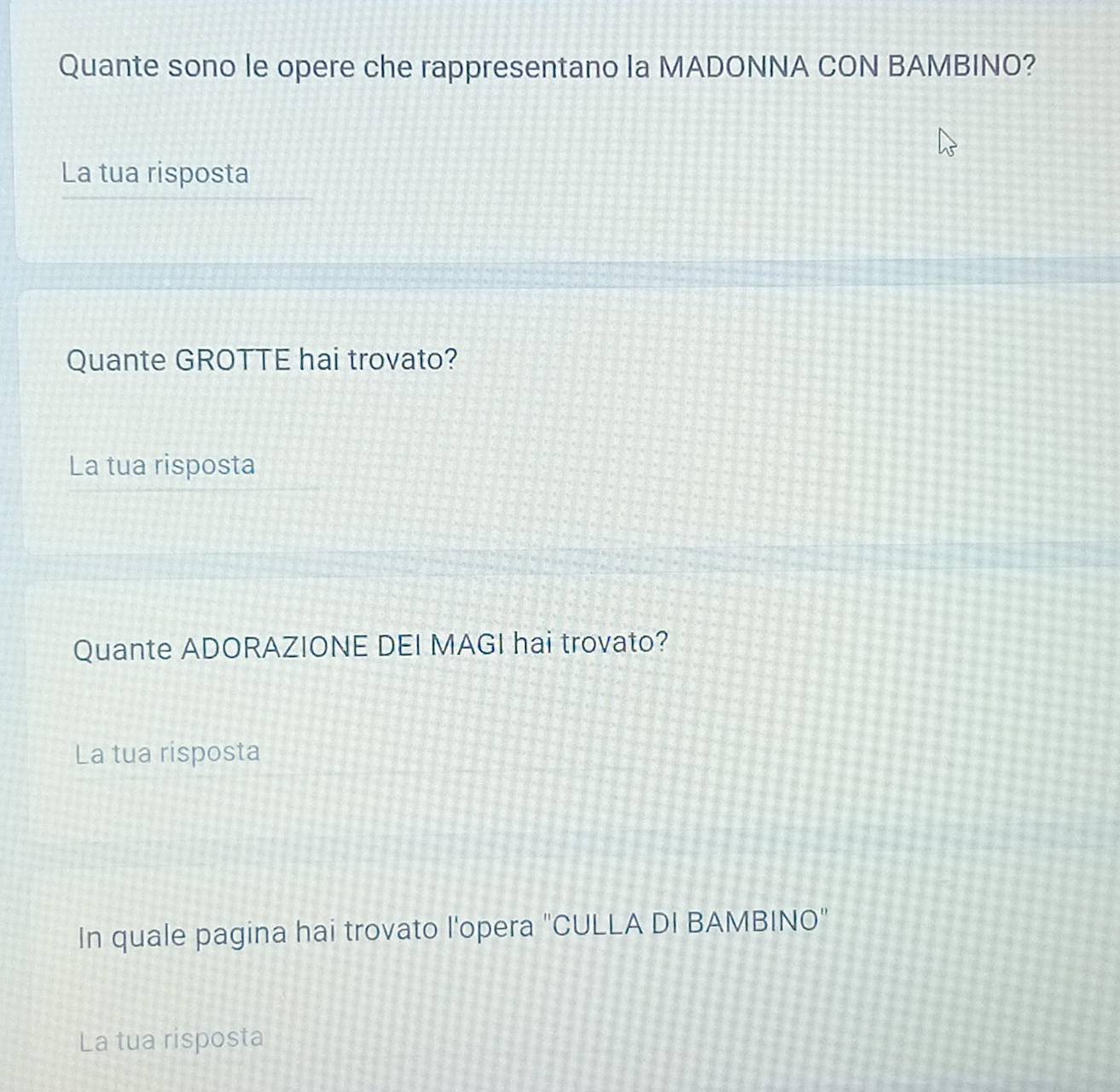 Quante sono le opere che rappresentano la MADONNA CON BAMBINO? 
La tua risposta 
Quante GROTTE hai trovato? 
La tua risposta 
Quante ADORAZIONE DEI MAGI hai trovato? 
La tua risposta 
In quale pagina hai trovato l'opera "CULLA DI BAMBINO" 
La tua risposta