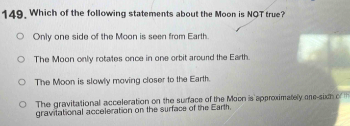 Which of the following statements about the Moon is NQT true?
Only one side of the Moon is seen from Earth.
The Moon only rotates once in one orbit around the Earth.
The Moon is slowly moving closer to the Earth.
The gravitational acceleration on the surface of the Moon is approximately one-sixth of th
gravitational acceleration on the surface of the Earth.