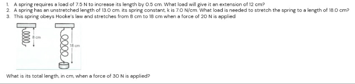 A spring requires a load of 7.5 N to increase its length by 0.5 cm. What load will give it an extension of 12 cm? 
2. A spring has an unstretched length of 13.0 cm. its spring constant, k is 7.0 N/cm. What load is needed to stretch the spring to a length of 18.0 cm? 
3. This spring obeys Hooke's law and stretches from 8 cm to 18 cm when a force of 20 N is applied
8 cm
18 cm
What is its total length, in cm, when a force of 30 N is applied?