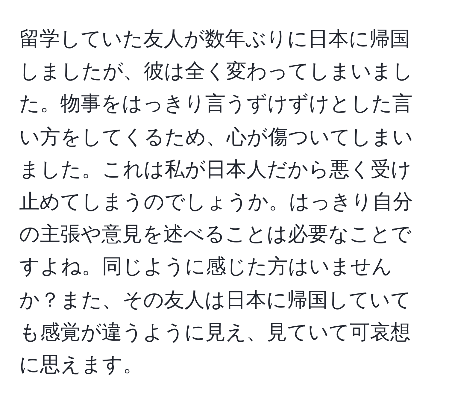 留学していた友人が数年ぶりに日本に帰国しましたが、彼は全く変わってしまいました。物事をはっきり言うずけずけとした言い方をしてくるため、心が傷ついてしまいました。これは私が日本人だから悪く受け止めてしまうのでしょうか。はっきり自分の主張や意見を述べることは必要なことですよね。同じように感じた方はいませんか？また、その友人は日本に帰国していても感覚が違うように見え、見ていて可哀想に思えます。