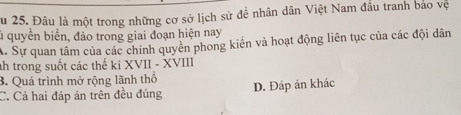 Su 25. Đâu là một trong những cơ sở lịch sử đề nhân dân Việt Nam đấu tranh bảo vệ
l quyền biển, đảo trong giai đoạn hiện nay
A. Sự quan tâm của các chính quyền phong kiến và hoạt động liên tục của các đội dân
nh trong suốt các thế ki XVII - XVIII
3. Quá trình mở rộng lãnh thổ
C. Cả hai đáp án trên đều đúng D. Đáp án khác