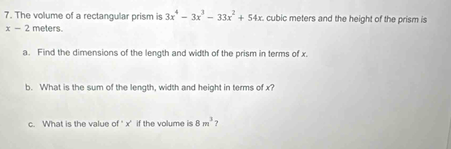 The volume of a rectangular prism is 3x^4-3x^3-33x^2+54x. cubic meters and the height of the prism is
x-2 meters. 
a. Find the dimensions of the length and width of the prism in terms of x. 
b. What is the sum of the length, width and height in terms of x? 
c. What is the value of ‘ x ' if the volume is 8m^3 ?