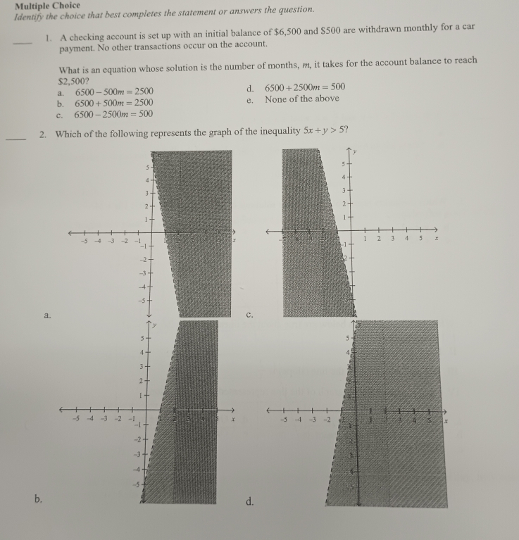 Identify the choice that best completes the statement or answers the question.
_
1. A checking account is set up with an initial balance of $6,500 and $500 are withdrawn monthly for a car
payment. No other transactions occur on the account.
What is an equation whose solution is the number of months, m, it takes for the account balance to reach
$2,500?
a. 6500-500m=2500 d. 6500+2500m=500
b. 6500+500m=2500 e. None of the above
c. 6500-2500m=500
_
2. Which of the following represents the graph of the inequality 5x+y>5
c.
a.
b.
d.