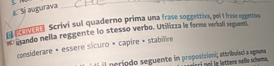 Si augurava 
_ 
SCRIVERE Scrivi sul quaderno prima una frase soggettiva, poi 1 frase oggettiva 
: usando nella reggente lo stesso verbo. Utilizza le forme verbali seguenti, 
considerare • essere sicuro • capire • stabilire 
il periodo seguente in proposizioni; attribuisci a ognuna 
c te che a,