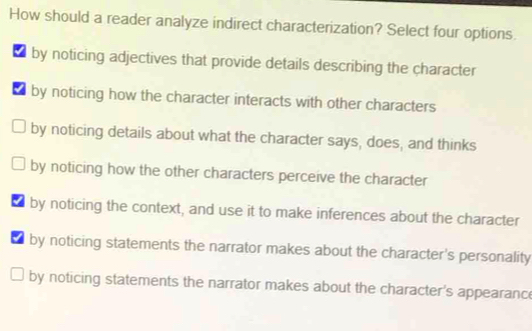 How should a reader analyze indirect characterization? Select four options.
t by noticing adjectives that provide details describing the character
t by noticing how the character interacts with other characters
by noticing details about what the character says, does, and thinks
by noticing how the other characters perceive the character
t by noticing the context, and use it to make inferences about the character
by noticing statements the narrator makes about the character's personality
by noticing statements the narrator makes about the character's appearanc