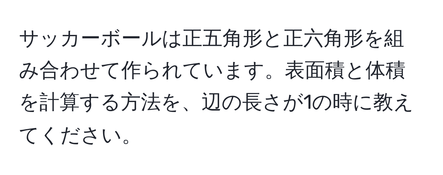 サッカーボールは正五角形と正六角形を組み合わせて作られています。表面積と体積を計算する方法を、辺の長さが1の時に教えてください。