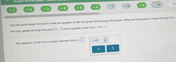 1
1 2 3 4 5 6 7 8 9 10 11
Use the point-slope formula to write an equation of the line given the following information. Write the final answer in slope-intercept form. 
The line passes through the point (2,1) and is parallel to the line y=4x+1. 
The equation of the line in slope-intercept form is □ . □ =□  □ /□   
×