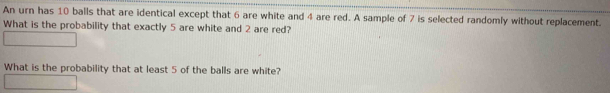 An urn has 10 balls that are identical except that 6 are white and 4 are red. A sample of 7 is selected randomly without replacement. 
What is the probability that exactly 5 are white and 2 are red? 
What is the probability that at least 5 of the balls are white?