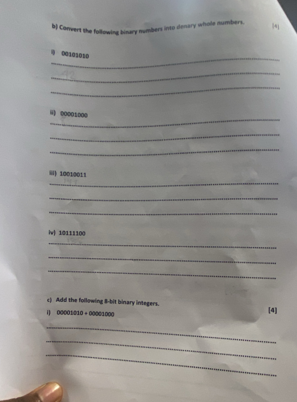 Convert the following binary numbers into denary whole numbers. [4] 
_ 
i) 00101010
_ 
_ 
_ 
ii) 00001000
_ 
_ 
iii) 10010011
_ 
_ 
_ 
iv) 10111100
_ 
_ 
_ 
c) Add the following 8 -bit binary integers. 
i) 00001010+00001000 [4] 
_ 
_ 
_