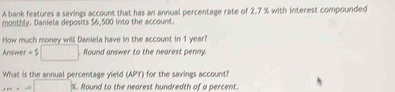 A bank features a savings account that has an annual percentage rate of 2.7 % with interest compounded 
monthly. Daniela deposits $6,500 into the account. 
How much money will Daniela have in the account in 1 year? 
Answer =5 □ . Round answer to the nearest penny 
What is the annual percentage yield (APY) for the savings account?
m⊥ =□ %. Round to the nearest hundredth of a percent.