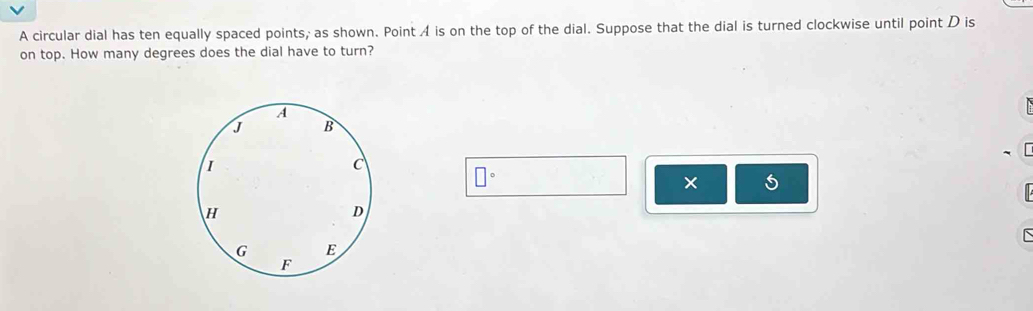 A circular dial has ten equally spaced points, as shown. Point 4 is on the top of the dial. Suppose that the dial is turned clockwise until point D is 
on top. How many degrees does the dial have to turn?
□°
× 5 

`