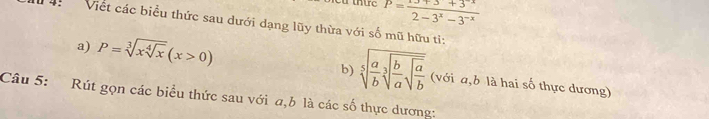 P=frac 2-3^x-3^(-x)
Viết các biểu thức sau dưới dạng lũy thừa với số mũ hữu ti: 
b) sqrt[5](frac a)bsqrt[3](frac b)asqrt(frac a)b
a) P=sqrt[3](xsqrt [4]x)(x>0) (với a, b là hai số thực dương) 
Câu 5: Rút gọn các biểu thức sau với a, b là các số thực dương: