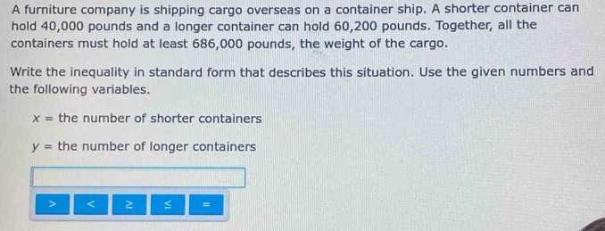 A furniture company is shipping cargo overseas on a container ship. A shorter container can 
hold 40,000 pounds and a longer container can hold 60,200 pounds. Together, all the 
containers must hold at least 686,000 pounds, the weight of the cargo. 
Write the inequality in standard form that describes this situation. Use the given numbers and 
the following variables.
x= the number of shorter containers
y= the number of longer containers 
< ≥ =