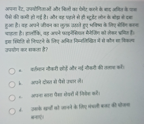 अपना रेंट, उपयोगिताओं और बिलों का पेमेंट करने के बाद अमित के पास
पैसे की कमी हो गई है। और वह पहले से ही स्टूरडेंट लोन के बोझ से दबा
हुआ है। वह अपने जीवन का लुत्फ़ उठाते हुए भविष्य के लिए सेविंग करना
चाहता है। हालाँकि, वह अपने फाइनेंसियल मैनेजिंग को लेकर भ्रमित हैं।
इस स्थिति से निपटने के लिए अमित निम्नलिखित में से कौन सा विकल्प
उपयोग कर सकता है?
a. वर्तमान नौकरी छोड़ें और नई नौकरी की तलाश करें।
b. अपने दोस्त से पैसे उधार लें।
ट. अपना सारा पैसा शेयरों में निवेश करें।
d. उसके खर्चों को जानने के लिए मंथली बजट की योजना
बनाएं।