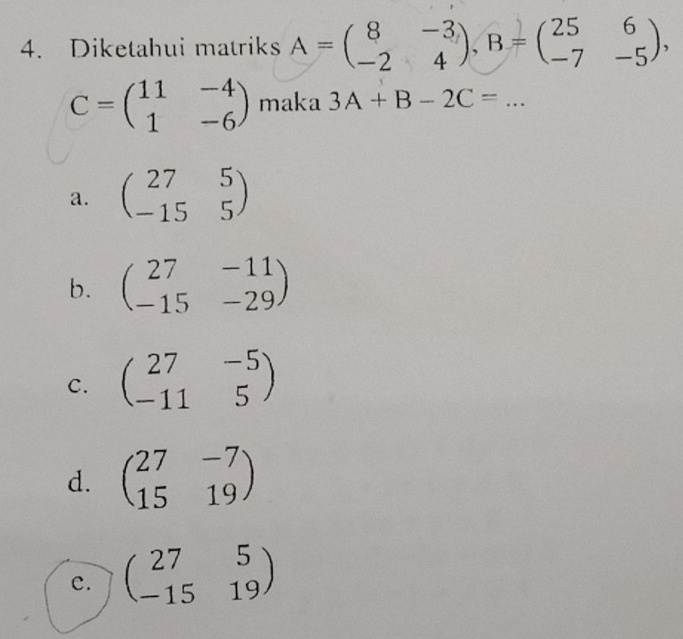 Diketahui matriks A=beginpmatrix 8&-3 -2&4endpmatrix , B=beginpmatrix 25&6 -7&-5endpmatrix ,
C=beginpmatrix 11&-4 1&-6endpmatrix maka 3A+B-2C=...
a. beginpmatrix 27&5 -15&5endpmatrix
b. beginpmatrix 27&-11 -15&-29endpmatrix
C. beginpmatrix 27&-5 -11&5endpmatrix
d. beginpmatrix 27&-7 15&19endpmatrix
c. beginpmatrix 27&5 -15&19endpmatrix