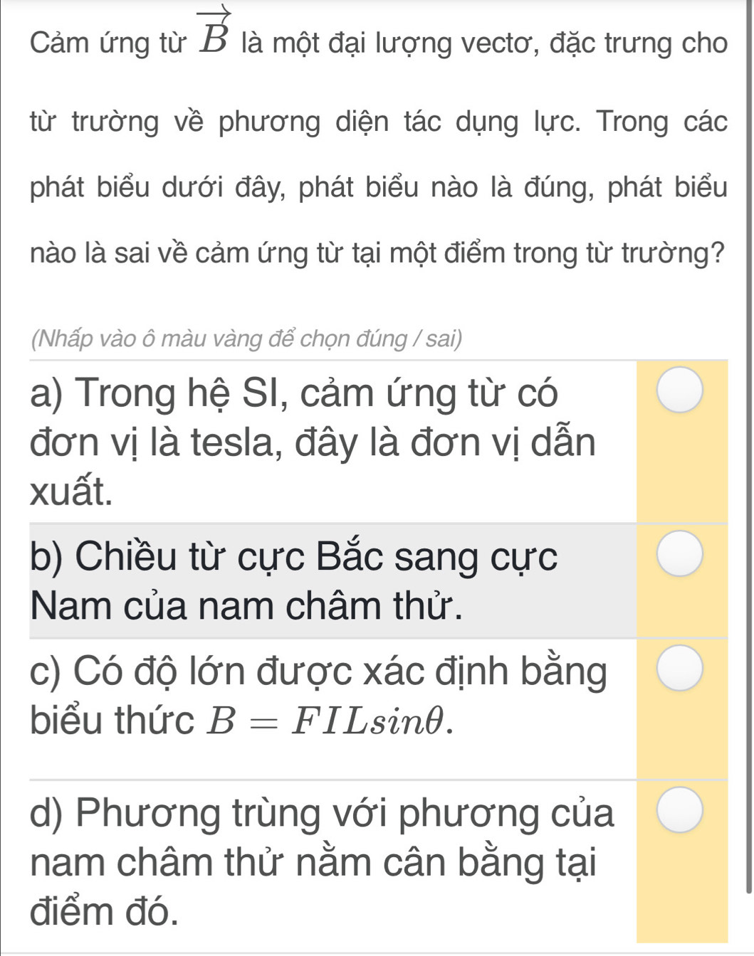 Cảm ứng từ vector B là một đại lượng vectơ, đặc trưng cho
từ trường về phương diện tác dụng lực. Trong các
phát biểu dưới đây, phát biểu nào là đúng, phát biểu
nào là sai về cảm ứng từ tại một điểm trong từ trường?
(Nhấp vào ô màu vàng để chọn đúng / sai)
a) Trong hệ SI, cảm ứng từ có
đơn vị là tesla, đây là đơn vị dẫn
xuất.
b) Chiều từ cực Bắc sang cực
Nam của nam châm thử.
c) Có độ lớn được xác định bằng
biểu thức B=FILsin θ.
d) Phương trùng với phương của
nam châm thử nằm cân bằng tại
điểm đó.