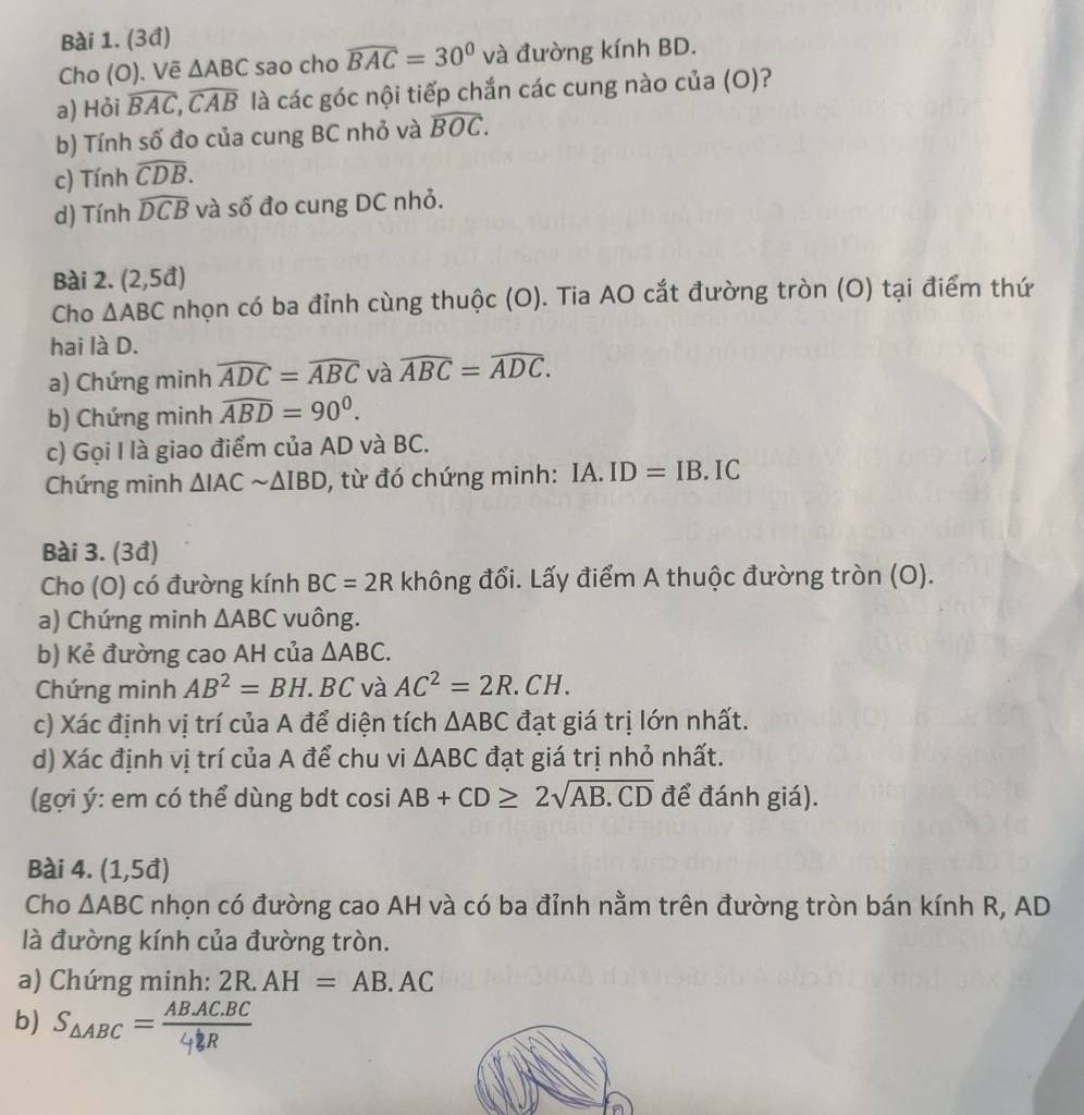 (3đ)
Cho (O). Vẽ △ ABC sao cho widehat BAC=30° và đường kính BD.
a) Hỏi widehat BAC,widehat CAB là cacgoc : nội tiếp chắn các cung nào của (O)?
b) Tính số đo của cung BC nhỏ và widehat BOC.
c) Tính widehat CDB.
d) Tính widehat DCB và số đo cung DC nhỏ.
Bài 2. (2,5d)
Cho △ ABC nhọn có ba đỉnh cùng thuộc (O). Tia AO cắt đường tròn (O) tại điểm thứ
hai là D.
a) Chứng minh widehat ADC=widehat ABC và widehat ABC=widehat ADC.
b) Chứng minh widehat ABD=90°.
c) Gọi I là giao điểm của AD và BC.
Chứng minh △ IACsim △ IBD , từ đó chứng minh: IA. ID=IB. IC
Bài 3. (3đ)
Cho (O) có đường kính BC=2R không đổi. Lấy điểm A thuộc đường tròn (O).
a) Chứng minh △ ABC vuông.
b) Kẻ đường cao AH của △ ABC.
Chứng minh AB^2=BH.. BC và AC^2=2R.CH.
c) Xác định vị trí của A để diện tích △ ABC đạt giá trị lớn nhất.
d) Xác định vị trí của A để chu vi △ ABC đạt giá trị nhỏ nhất.
(gợi ý: em có thể dùng bdt cosi AB+CD≥ 2sqrt(AB.CD) để đánh giá).
Bài 4. (1,5d)
Cho △ ABC nhọn có đường cao AH và có ba đỉnh nằm trên đường tròn bán kính R, AD
là đường kính của đường tròn.
a) Chứng minh: 2R.AH=AB.AC
b) Saabc = AB,AC.BC