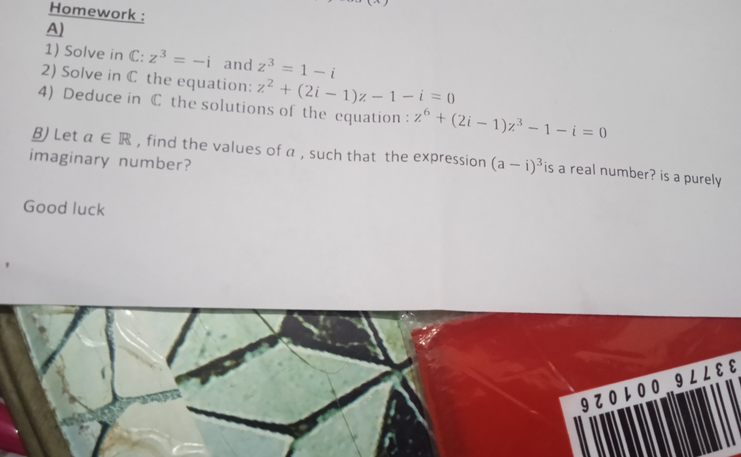 Homework : 
A) 
1) Solve in C: z^3=-i and z^3=1-i
2) Solve in C the equation: z^2+(2i-1)z-1-i=0
4) Deduce in C the solutions of the equation : z^6+(2i-1)z^3-1-i=0
B) Let a∈ R , find the values of a , such that the expression (a-i)^3 is a real number? is a purely 
imaginary number? 
Good luck 
9 0レ 0 0.. 9 ∠ ∠ ε ε