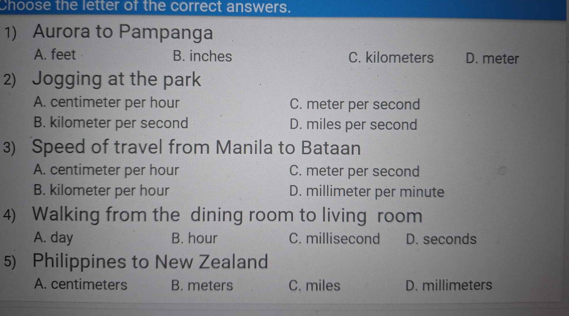 Choose the letter of the correct answers.
1) Aurora to Pampanga
A. feet B. inches C. kilometers D. meter
2) Jogging at the park
A. centimeter per hour C. meter per second
B. kilometer per second D. miles per second
3) Speed of travel from Manila to Bataan
A. centimeter per hour C. meter per second
B. kilometer per hour D. millimeter per minute
4) Walking from the dining room to living room
A. day B. hour C. millisecond D. seconds
5) Philippines to New Zealand
A. centimeters B. meters C. miles D. millimeters